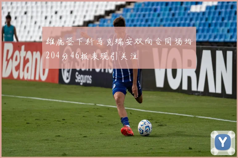 雄鹿签下科马克瑞安双向合同场均204分46板表现引关注