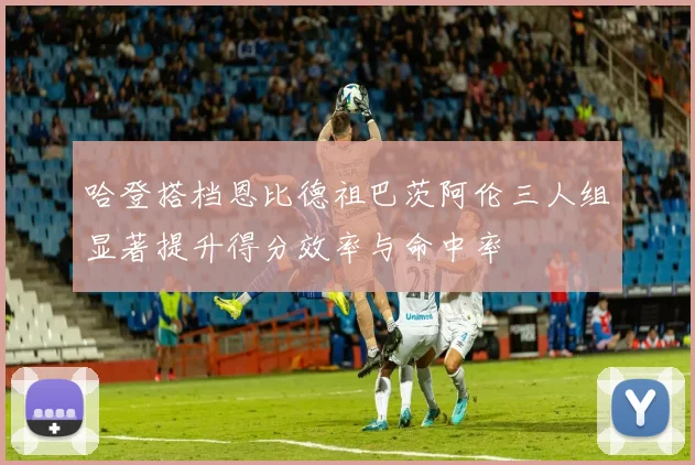 哈登搭档恩比德祖巴茨阿伦三人组显著提升得分效率与命中率