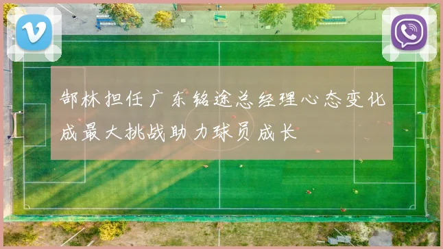 郜林担任广东铭途总经理心态变化成最大挑战助力球员成长