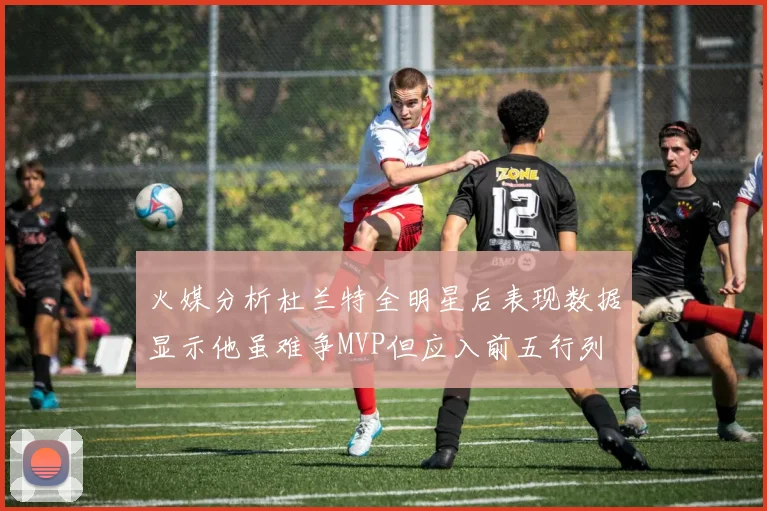 火媒分析杜兰特全明星后表现数据显示他虽难争MVP但应入前五行列