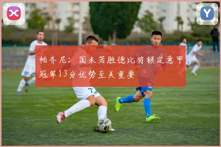 帕齐尼：国米若胜德比将锁定意甲冠军13分优势至关重要