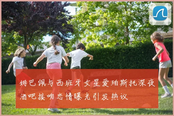 姆巴佩与西班牙女星爱珀斯托深夜酒吧接吻恋情曝光引发热议