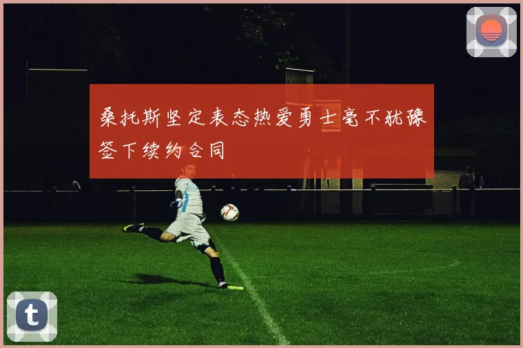 桑托斯坚定表态热爱勇士毫不犹豫签下续约合同