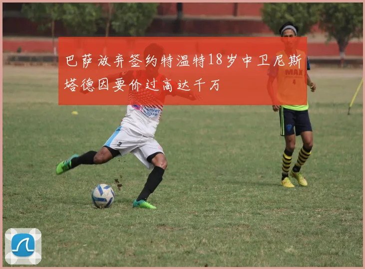 巴萨放弃签约特温特18岁中卫尼斯塔德因要价过高达千万
