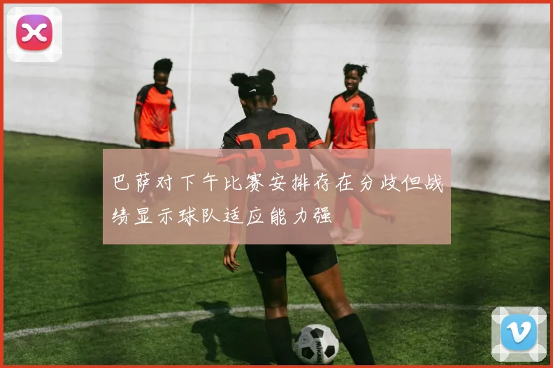 巴萨对下午比赛安排存在分歧但战绩显示球队适应能力强