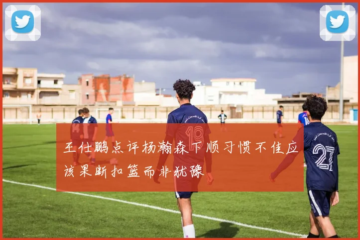 王仕鹏点评杨瀚森下顺习惯不佳应该果断扣篮而非犹豫