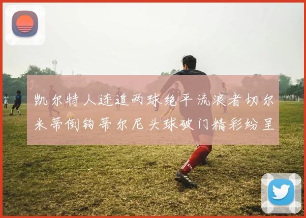 凯尔特人连追两球绝平流浪者切尔米蒂倒钩蒂尔尼头球破门精彩纷呈