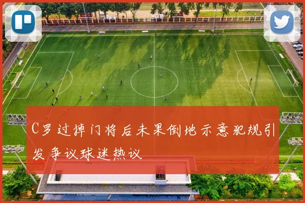 C罗过掉门将后未果倒地示意犯规引发争议球迷热议