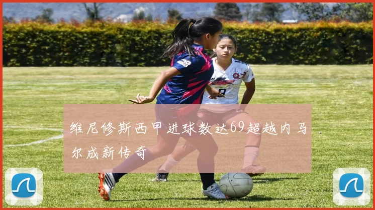维尼修斯西甲进球数达69超越内马尔成新传奇