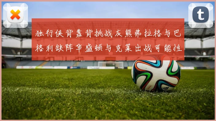 独行侠背靠背挑战灰熊弗拉格与巴格利缺阵华盛顿与克莱出战可能性微小