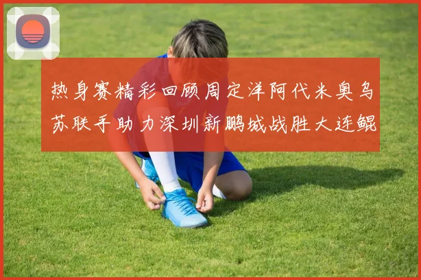 热身赛精彩回顾周定洋阿代米奥乌苏联手助力深圳新鹏城战胜大连鲲城