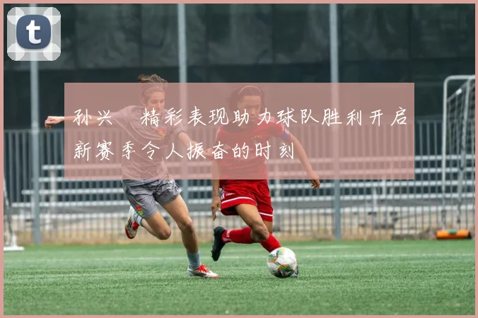 孙兴慜精彩表现助力球队胜利开启新赛季令人振奋的时刻