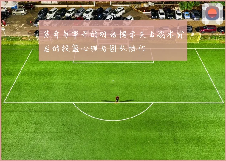 芬奇与华子的对话揭示夹击战术背后的投篮心理与团队协作