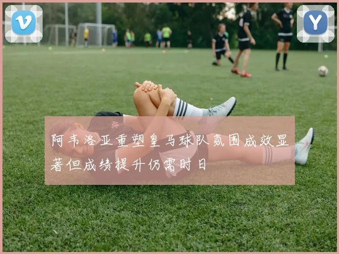 阿韦洛亚重塑皇马球队氛围成效显著但成绩提升仍需时日
