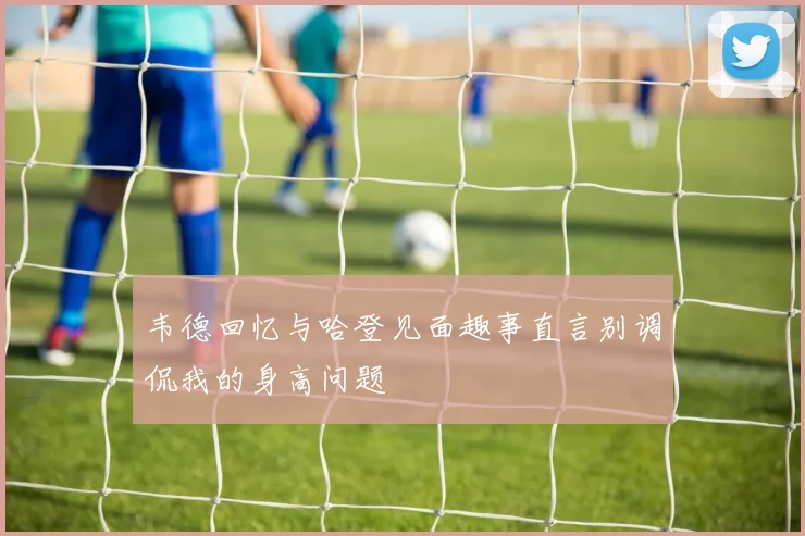 韦德回忆与哈登见面趣事直言别调侃我的身高问题