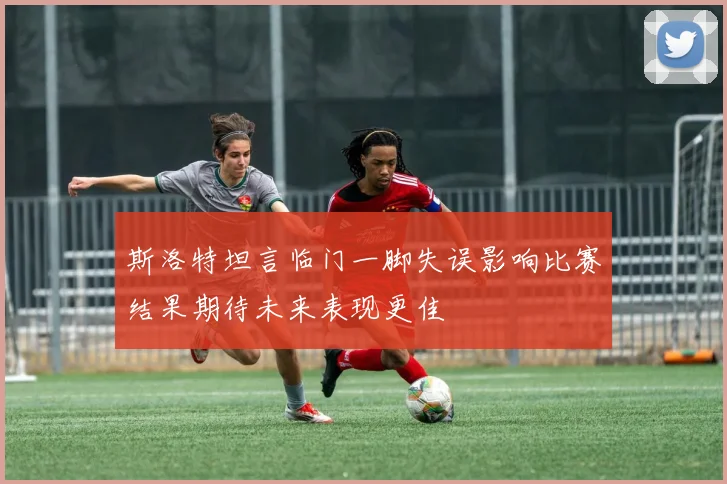 斯洛特坦言临门一脚失误影响比赛结果期待未来表现更佳