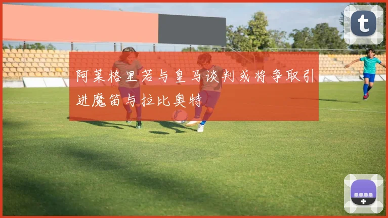 阿莱格里若与皇马谈判或将争取引进魔笛与拉比奥特